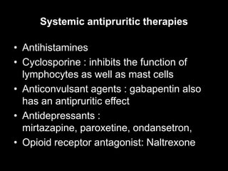Systemic antipruritic therapies
• Antihistamines
• Cyclosporine : inhibits the function of
lymphocytes as well as mast cells
• Anticonvulsant agents : gabapentin also
has an antipruritic effect
• Antidepressants :
mirtazapine, paroxetine, ondansetron,
• Opioid receptor antagonist: Naltrexone
 