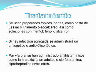  Se usan preparados tópicos inertes, como pasta de
 Lassar o linimento oleocalcáreo, así como
 soluciones con mentol, fenol o alcanfor.

 Si hay infección agregada se administrará un
 antiséptico o antibiótico tópico.

 Por vía oral se han administrado antihistamínicos
 como la hidroxicina en adultos o clorfeniramina,
 ciproheptadina entre otros.
 