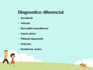 Diagnostico diferencial
 Escabiasis
 Varicela
 Dermatitisherpetiforme
 Liquen plano
 Pitiriasis liquenoide
 Urticaria
 Exantemas virales
 