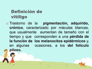 Definición de
vitíligo
 Trastorno de la pigmentación, adquirido,
crónico, caracterizado por máculas blancas,
que usualmente aumentan de tamaño con el
tiempo y que corresponden a una pérdida de
la función de los melanocitos epidérmicos y,
en algunas ocasiones, a los del folículo
piloso.
 