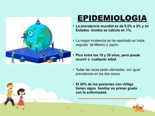 EPIDEMIOLOGIA
• La prevalencia mundial es de 0,5% a 2% y en
Estados Unidos se calcula en 1%.
• La mayor incidencia se ha reportado en India,
seguida de México y Japón.
• Pico entre los 10 y 30 años, pero puede
ocurrir a cualquier edad.
• Todas las razas están afectadas, con igual
prevalencia en los dos sexos.
• El 20% de los pacientes con vitíligo
tienen algún familiar en primer grado
con la enfermedad.
 
