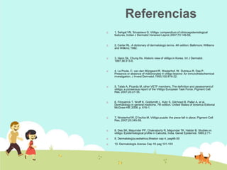 Referencias
 1. Sehgal VN, Srivastava G. Vitiligo: compendium of clinicoepidemiological
features. Indian J Dermatol Venereol Leprol.2007;73:149-56.
 2. Carter RL. A dictionary of dermatologic terms. 4th edition. Baltimore: Williams
and Wilkins; 1992.
 3. Hann Sk, Chung Hs. Historic view of vitiligo in Korea. Int J Dermatol.
1997;36:313-5.
 4. Le Poole, C. van den Wijngaard R, Westerhof, W, Dutrieux R, Das P.
Presence or absence of melonocytes in vitiligo lesions: An inmunohistochemical
investigation. J Invest Dermatol.1993;100:816-22.
 5. Taïeb A, Picardo M, other VETF members. The definition and assessmentof
vitiligo: a consensus report of the Vitiligo European Task Force. Pigment Cell
Res. 2007;20:27-35.
 6. Fitzpatrick T, Wolff K, Goldsmith L, Katz S, Gilchrest B, Paller A, et al.
Dermatology in general medicine. 7th edition. United States of America:Editorial
McGraw-Hill; 2008. p. 616-1.
 7. Westerhof W, D´Ischia M. Vitiligo puzzle: the piece fall in place. Pigment Cell
Res. 2007;20:345-59.
 8. Das SK, Majumder PP, Chakraborty R, Majumdar TK, Haldar B. Studies on
vitiligo. Epidemiological profile in Calcutta, India. Genet Epidemiol. 1985;2:71-
 9. Dermatología pediatrica,Weston cap 4, pag48-50
 10. Dermatología Arenas Cap 16 pag 101-103
 