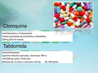 Cloroquina
Antiinflamatorio y Fotoprotector
Inhibe quimiotaxis de eosinofilos y Neutrófilos.
250mg QD 4-5 meses.
Talidomida
Inmunomodulador.
Suprime linfocitos activados, disminuye TNF-a
100-200mg noche 15-60 días
Menores de 12 años o menores a 50 kg 50-100mg/día
 