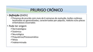 PRURIGO CRÓNICO
• Definição (EADV)
✓Presença de prurido com mais de 6 semanas de evolução, lesões cutâneas
localizadas ou generalizadas, caracterizadas por pápulas, nódulos e/ou placas
eritematosos escoriados
• Pode ter origem
✓Dermatológica
✓Sistémica
✓Neurológica
✓Psiquiátrica/Psicossomática
✓Mista
✓Indeterminada
 
