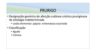 PRURIGO
• Designação genérica de afecção cutânea crónica pruriginosa
de etiologia indeterminada
• Lesão elementar: pápula eritematosa escoriada
• Classificação
• Agudo
• Crónico
 