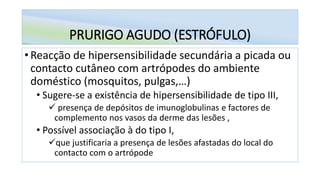 PRURIGO AGUDO (ESTRÓFULO)
• Reacção de hipersensibilidade secundária a picada ou
contacto cutâneo com artrópodes do ambiente
doméstico (mosquitos, pulgas,…)
• Sugere-se a existência de hipersensibilidade de tipo III,
✓ presença de depósitos de imunoglobulinas e factores de
complemento nos vasos da derme das lesões ,
• Possível associação à do tipo I,
✓que justificaria a presença de lesões afastadas do local do
contacto com o artrópode
 