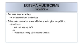 • Formas exuberantes:
✓Corticosteroides sistémicos
• Crises recorrentes secundárias a infecção herpética
✓Profilaxia:
• Aciclovir 400 mg 2x/d
ou
• Valaciclovir 500mg 1x/d durante 6 meses
ERITEMA MULTIFORME
Tratamento
 