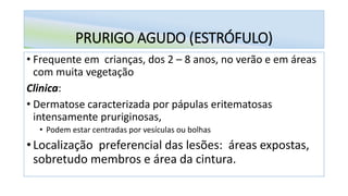 PRURIGO AGUDO (ESTRÓFULO)
• Frequente em crianças, dos 2 – 8 anos, no verão e em áreas
com muita vegetação
Clinica:
• Dermatose caracterizada por pápulas eritematosas
intensamente pruriginosas,
• Podem estar centradas por vesículas ou bolhas
• Localização preferencial das lesões: áreas expostas,
sobretudo membros e área da cintura.
 