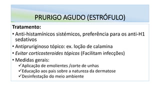 PRURIGO AGUDO (ESTRÓFULO)
Tratamento:
• Anti-histamínicos sistémicos, preferência para os anti-H1
sedativos
• Antipruriginoso tópico: ex. loção de calamina
• Evitar corticosteroides tópicos (Facilitam infecções)
• Medidas gerais:
✓Aplicação de emolientes /corte de unhas
✓Educação aos pais sobre a natureza da dermatose
✓Desinfestação do meio ambiente
 