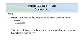 PRURIGO NODULAR
Diagnóstico
• Clínico
• Devem ser excluídos factores condicionantes da dermatose
• Atopia
• Infecção HIV
✓Exame histológico de biópsia de lesões cutâneas, revela
hipertrofia dos nervos
 