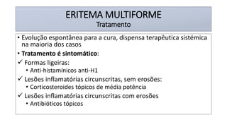 ERITEMA MULTIFORME
Tratamento
• Evolução espontânea para a cura, dispensa terapêutica sistémica
na maioria dos casos
• Tratamento é sintomático:
✓ Formas ligeiras:
• Anti-histamínicos anti-H1
✓ Lesões inflamatórias circunscritas, sem erosões:
• Corticosteroides tópicos de média potência
✓ Lesões inflamatórias circunscritas com erosões
• Antibióticos tópicos
 