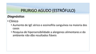 PRURIGO AGUDO (ESTRÓFULO)
Diagnóstico:
• Clínico
• Aumento de IgE sérico e eosinofilia sanguínea na maioria dos
casos
• Pesquisa de hipersensibilidade a alergenos alimentares e do
ambiente não dão resultados fiáveis
 
