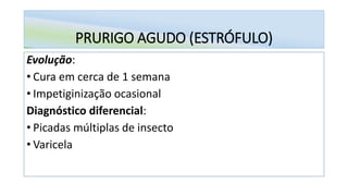 PRURIGO AGUDO (ESTRÓFULO)
Evolução:
• Cura em cerca de 1 semana
• Impetiginização ocasional
Diagnóstico diferencial:
• Picadas múltiplas de insecto
• Varicela
 