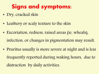 Signs and symptoms:
• Dry, cracked skin
• Leathery or scaly texture to the skin
• Excoriation, redness, raised areas (ie, wheals),
infection, or changes in pigmentation may result.
• Pruritus usually is more severe at night and is less
frequently reported during waking hours, due to
distraction by daily activities.
 