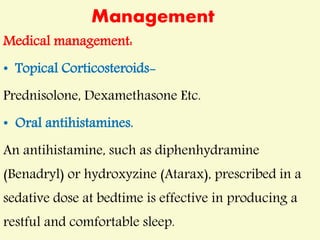 Management
Medical management:
• Topical Corticosteroids-
Prednisolone, Dexamethasone Etc.
• Oral antihistamines.
An antihistamine, such as diphenhydramine
(Benadryl) or hydroxyzine (Atarax), prescribed in a
sedative dose at bedtime is effective in producing a
restful and comfortable sleep.
 