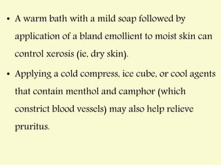 • A warm bath with a mild soap followed by
application of a bland emollient to moist skin can
control xerosis (ie, dry skin).
• Applying a cold compress, ice cube, or cool agents
that contain menthol and camphor (which
constrict blood vessels) may also help relieve
pruritus.
 
