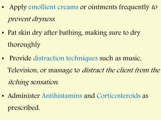 • Apply emollient creams or ointments frequently to
prevent dryness.
• Pat skin dry after bathing, making sure to dry
thoroughly
• Provide distraction techniques such as music,
Television, or massage to distract the client from the
itching sensation.
• Administer Antihistamins and Corticosteroids as
prescribed.
 