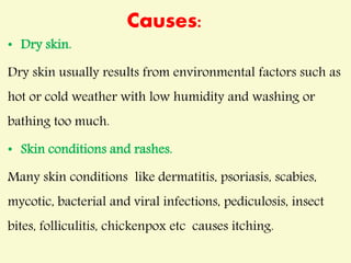 Causes:
• Dry skin.
Dry skin usually results from environmental factors such as
hot or cold weather with low humidity and washing or
bathing too much.
• Skin conditions and rashes.
Many skin conditions like dermatitis, psoriasis, scabies,
mycotic, bacterial and viral infections, pediculosis, insect
bites, folliculitis, chickenpox etc causes itching.
 