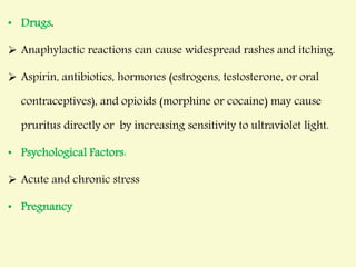 • Drugs.
 Anaphylactic reactions can cause widespread rashes and itching.
 Aspirin, antibiotics, hormones (estrogens, testosterone, or oral
contraceptives), and opioids (morphine or cocaine) may cause
pruritus directly or by increasing sensitivity to ultraviolet light.
• Psychological Factors:
 Acute and chronic stress
• Pregnancy
 