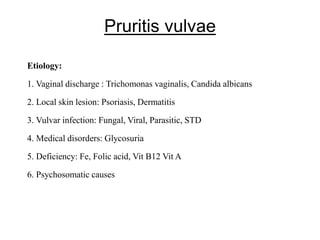 Pruritis vulvae
Etiology:
1. Vaginal discharge : Trichomonas vaginalis, Candida albicans
2. Local skin lesion: Psoriasis, Dermatitis
3. Vulvar infection: Fungal, Viral, Parasitic, STD
4. Medical disorders: Glycosuria
5. Deficiency: Fe, Folic acid, Vit B12 Vit A
6. Psychosomatic causes
 
