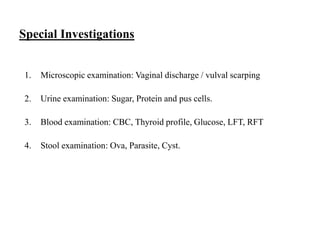 Special Investigations
1. Microscopic examination: Vaginal discharge / vulval scarping
2. Urine examination: Sugar, Protein and pus cells.
3. Blood examination: CBC, Thyroid profile, Glucose, LFT, RFT
4. Stool examination: Ova, Parasite, Cyst.
 