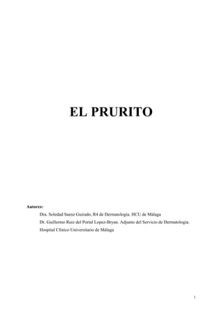 EL PRURITO




Autores:
      Dra. Soledad Saenz Guirado, R4 de Dermatología. HCU de Málaga
      Dr. Guillermo Ruiz del Portal Lopez-Bryan. Adjunto del Servicio de Dermatología.
      Hospital Clínico Universitario de Málaga




                                                                                         1
 