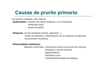 Causas de prurito primario : Sin lesiones cutáneas,  sine materia. - Ambientales : contacto con fibras sintéticas ( muy frecuente) ambientes secos exceso de baños - Psíquicas : prurito psicógeno (estrés, depresión…) ilusión de parasitos ( intensificación de la sensación pruriginosa) excoriaciones neuróticas - Enfermedades sistémicas: Relación confirmada: Insuficiencia renal crónica (prurito intenso) Colestasis ( prurito intenso) Hipertiroidismo Policitemia vera Linfomas/Enfermedad de Hodking - 