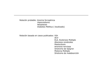 Relación probable: Anemia ferropénica Hipoiroidismo Neoplasias Diabetes Mellitus ( localizado) Relación basada en casos publicados: VIH ACV ELA, Esclerosis Múltiple Abscesos cerebrales Mastocitosis  Anorexia nerviosa Síndrome de Sjögren Mieloma Múltiple Síndrome de malabsorción 