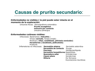 Causas de prurito secundario : - Enfermedades no visibles ( la piel puede estar intacta en el momento de la exploración:  Urticarias físicas:  Dermografismo sintomático Prurito acuagénico Urticaria por contacto Urticaria colinérgica - Enfermedades cutáneas visibles: Infecciosas: Bacterianas (  foliculitis  ) Víricas ( varicela , herpes simple) Micóticas (  tiñas, candidiasis, pitiriasis versicolor) Parasitarias ( escabiosis, pediculosis) Picaduras Inflamatorias no infecciosas:  Dermatitis atópica  Dermatitis seborréica Dermatitis de contacto  Prurigo Psoriasis   Pénfigo/penfigoide  Dermatitis herpetiforme  Mastocitosis Quemadura solar  Eritrodermias Liquen plano  Xerodermias Miliaria  Por fármacos Excoriaciones neuróticas 