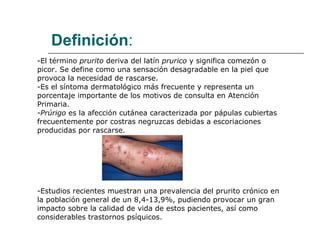 Definición : -El término  prurito  deriva del latín  prurico  y significa comezón o picor. Se define como una sensación desagradable en la piel que  provoca la necesidad de rascarse. -Es el síntoma dermatológico más frecuente y representa un porcentaje importante de los motivos de consulta en Atención Primaria. - Prúrigo  es la afección cutánea caracterizada por pápulas cubiertas  frecuentemente por costras negruzcas debidas a escoriaciones  producidas por rascarse. -Estudios recientes muestran una prevalencia del prurito crónico en  la población general de un 8,4-13,9%, pudiendo provocar un gran impacto sobre la calidad de vida de estos pacientes, así como  considerables trastornos psíquicos. 