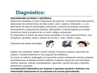 Diagnóstico: EXPLORACIÓN CUTÁNEA Y SISTÉMICA Exploración detallada en todo el tegumento del paciente ( completamente descubierto),  observando las características de toda la piel ( color, aspecto, hidratación..) y con  descripción de lesiones elementales, distribución, presencia de lesiones residuales, dermografismo, búsqueda de parásitos, adenopatías o visceromegalias que puedan  orientarnos hacia la presencia de un tumor maligno subyacente. Es importante no olvidar las zonas menos accesibles a la vista (zonas de flexión, ano,  interglúteo, genitales, axilas y plantas de los pies ), uñas, cabello y ropas. Evaluación del estado psicológico. Registro de constantes vitales: tensión arterial, frecuencia cardiaca, saturación de  oxígeno ( fundamentalmente si hay sospecha de anafilaxia). Si el picor es intenso, prolongado y/o recurrente origina importantes lesiones cutáneas secundarias que al rascado pueden modificar el aspecto original de una dermatosis:  eritema, lesiones, costras, eczematización, equimosis, sección del pelo y foliculitis, alteraciones ungueales… La exploración sistemática por órganos y aparatos ayudará a detectar una enfermedad subyacente en un paciente con prurito generalizado. 