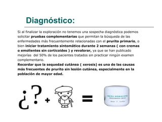 Diagnóstico: Si al finalizar la exploración no tenemos una sospecha diagnóstica podemos  solicitar  pruebas complementarias  que permitan la búsqueda de las  enfermedades más frecuentemente relacionadas con el  prurito primario , o bien  iniciar tratamiento sintomático durante 2 semanas ( con cremas o emolientes sin corticoides ) y revalorar,  ya que se han publicado mejorías  del 50% de los pacientes tratados sin practicar ningún examen complementario. Recordar que la sequedad cutánea ( xerosis) es una de las causas  más frecuentes de prurito sin lesión cutánea, especialmente en la población de mayor edad. 