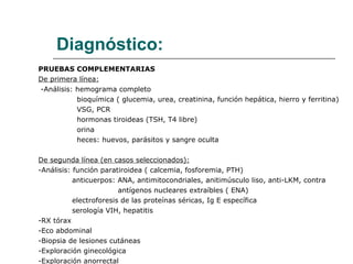 Diagnóstico: PRUEBAS COMPLEMENTARIAS De primera línea: -Análisis: hemograma completo bioquímica ( glucemia, urea, creatinina, función hepática, hierro y ferritina) VSG, PCR hormonas tiroideas (TSH, T4 libre) orina heces: huevos, parásitos y sangre oculta De segunda línea (en casos seleccionados): -Análisis: función paratiroidea ( calcemia, fosforemia, PTH) anticuerpos: ANA, antimitocondriales, anitimúsculo liso, anti-LKM, contra  antígenos nucleares extraíbles ( ENA) electroforesis de las proteínas séricas, Ig E específica serología VIH, hepatitis -RX tórax -Eco abdominal -Biopsia de lesiones cutáneas -Exploración ginecológica -Exploración anorrectal 