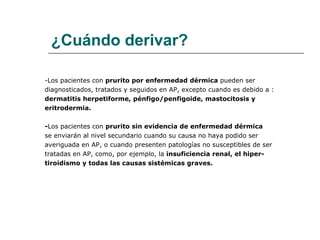¿Cuándo derivar? -Los pacientes con  prurito por enfermedad dérmica  pueden ser diagnosticados, tratados y seguidos en AP, excepto cuando es debido a :  dermatitis herpetiforme, pénfigo/penfigoide, mastocitosis y eritrodermia. - Los pacientes con  prurito sin evidencia de enfermedad dérmica  se enviarán al nivel secundario cuando su causa no haya podido ser  averiguada en AP, o cuando presenten patologías no susceptibles de ser  tratadas en AP, como, por ejemplo, la  insuficiencia renal, el hiper- tiroidismo y todas las causas sistémicas graves.  