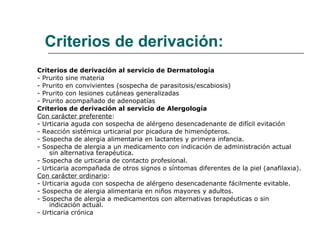 Criterios de derivación: Criterios de derivación al servicio de Dermatología  - Prurito sine materia  - Prurito en convivientes (sospecha de parasitosis/escabiosis)  - Prurito con lesiones cutáneas generalizadas  - Prurito acompañado de adenopatías  Criterios de derivación al servicio de Alergología  Con carácter preferente : - Urticaria aguda con sospecha de alérgeno desencadenante de difícil evitación  - Reacción sistémica urticarial por picadura de himenópteros.  - Sospecha de alergia alimentaria en lactantes y primera infancia.  - Sospecha de alergia a un medicamento con indicación de administración actual sin alternativa terapéutica.  - Sospecha de urticaria de contacto profesional.  - Urticaria acompañada de otros signos o síntomas diferentes de la piel (anafilaxia).  Con carácter ordinario : - Urticaria aguda con sospecha de alérgeno desencadenante fácilmente evitable.  - Sospecha de alergia alimentaria en niños mayores y adultos.  - Sospecha de alergia a medicamentos con alternativas terapéuticas o sin indicación actual.  - Urticaria crónica 