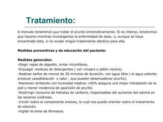 Tratamiento: A menudo tendremos que tratar el prurito sintomáticamente. Si es intenso, tendremos que hacerlo mientras investigamos la enfermedad de base, o, aunque se haya encontrado ésta, si no existe ningún tratamiento efectivo para ella.  Medidas preventivas y de educación del paciente:  Medidas generales: -Elegir ropas de algodón, evitar microfibras. -Enjuagar residuos de detergentes ( con vinagre o jabón neutro). -Realizar baños de menos de 30 minutos de duración, con agua tibia ( el agua caliente produce vasodilatación  y calor , que pueden desencadenar prurito). -Mantener ambiente con humedad relativa >40% asegura una mejor hidratación de la piel y menor incidencia de aparición de prurito. -Restringir consumo de hidratos de carbono, responsables del aumento del edema en  las lesiones cutáneas. -Incidir sobre el componente ansioso, lo cual nos puede orientar sobre el tratamiento de elección. -Vigilar la toma de fármacos. 