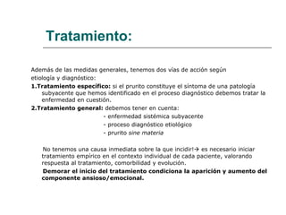 Tratamiento: Además de las medidas generales, tenemos dos vías de acción según  etiología y diagnóstico: 1.Tratamiento específico:  si el prurito constituye el síntoma de una patología subyacente que hemos identificado en el proceso diagnóstico debemos tratar la enfermedad en cuestión. 2.Tratamiento general:  debemos tener en cuenta: - enfermedad sistémica subyacente - proceso diagnóstico etiológico - prurito  sine materia No tenemos una causa inmediata sobre la que incidir!   es necesario iniciar tratamiento empírico en el contexto individual de cada paciente, valorando respuesta al tratamiento, comorbilidad y evolución. Demorar el inicio del tratamiento condiciona la aparición y aumento del  componente ansioso/emocional. 