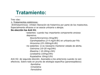 Tratamiento: Tres vías: 1. Tratamientos sistémicos: -Antihistamínicos: inhiben liberación de histamina por parte de los mastocitos. Especialmente eficaces si se asocia urticaria o alergia. De elección los Anti H1 : -sedantes: cuando hay importante componente ansioso  depresivo. Dexclorfeniramina (4mg/8h) Ciproheptadina (2-4 mg/6-8h)  en urticaria por frío Hiroxizina (25-100mg/6-8h) - no sedantes: si es necesario mantener estado de alerta. Cetirizina (10-20 mg/24h) Ebastina ( 10-20mg-24h) Loratadina (10mg/24h) Rupatadina 10mg/12h) Anti H2: de segunda elección. Asociados a los anteriores cuando no son  efectivos. Sobre todo en prurito de etiología específica (paraneoplásico) Ranitidina Cimetidina Famotidina 