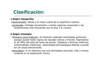 Clasificación: 1.Según topografía: - Generalizado : afecta a la mayor parte de la superficie cutánea. - Localizado : limitado únicamente a ciertas regiones corporales ( las localizaciones más frecuentes son la anal y la vulvar). 2.Según etiología: - Primario (sine materia) : sin lesiones cutáneas manifiestas primarias, aunque puede haber signos de rascado crónico o fricción. Representa el 42-58% del total de casos de prurito. Obedece a factores externos, enfermedades sistémicas, enfermedad dermatológica latente o puede ser de causa desconocida. - Secundario : si se relaciona con una dermatosis concreta, más o menos evidente en la exploración clínica. 