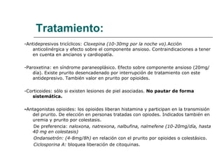 Tratamiento: -Antidepresivos tricíclicos:  Cloxepina (10-30mg por la noche vo). Acción anticolinérgica y efecto sobre el componente ansioso. Contraindicaciones a tener en cuenta en ancianos y cardiopatía. -Paroxetina: en síndrome paraneoplásico. Efecto sobre componente ansioso (20mg/día). Existe prurito desencadenado por interrupción de tratamiento con este antidepresivo. También valor en prurito por opioides. -Corticoides: sólo si existen lesiones de piel asociadas.  No pautar de forma sistemática. - Antagonistas opioides: los opioides liberan histamina y participan en la transmisión del prurito. De elección en personas tratadas con opiodes. Indicados también en uremia y prurito por colestasis. De preferencia:  naloxona, natrexona, nalbufina, nalmefene (10-20mg/día, hasta 40 mg en colestasis) Ondansetrón: (4-8mg/8h)  en relación con el prurito por opioides o colestásico. Ciclosporina A:  bloquea liberación de citoquinas. 