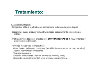 Tratamiento: 2.Tratamiento tópico: -Corticoides: sólo si se objetiva un componente inflamatorio sobre la piel. -Capsaicina: puede producir irritación. Indicado especialmente en prurito por diálisis. -Antihistamínicos tópicos y anestésicos:  CONTRAINDICADOS    muy irritantes y producen sensibilización. -Fórmulas magistrales farmacéuticas: Pasta Lassar:  calmante, protectora (almidón de arroz, óxido de zinc, parafina) Alcohol alcanforado:  refrescante Vaselina mentolada Solución rubefaciente (mentol, alcohol de romero, timol) Calmante,emoliente (mentol, urea, crema evanescente csp) 