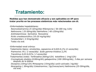Tratamiento: Medidas que han demostrado eficacia y son aplicables en AP para  tratar prurito en los procesos sistémicos más relacionados con él. -Enfermedades hepatobiliares: Resincolestiramina (4-32mg/día) Rifampicina ( 50-300 mg /12h) Naltrexona ( 25-50mg/día) Nalmefene ( 40-120mg/día) Antihistamínicos  Sertralina  Paroxetina  Ácido ursodesoxicólico (10-20 mg/kg/día) Fenobarbital ( 2-5mg/kg/día) Todos vía oral. -Enfermedad renal crónica:  Tratamiento tópico: emolientes,  capsaicina  al 0,025-0,1% (2 veces/día) Pramoxina 1% ( 2 veces/día)  ácido gamma-linoleico 2,2% Tracolimus   0,03-0,01% ( 2 veces/día) Tratamientos orales:  Terfenadina (60mg/12h)  ketotifeno ( 1mg/12h) Cromoglicato disódico 8100mg/6h) gabapentina (100-300mg/día), 3 días por semana después de la diálisis Doxepina (10mg/12h) Mirtazapina (15mg/día) carón activado ( 6g/día)  Nicergolina ( 30mg/día) Colestiramina ( 5g/2veces/sem) Naltrexona (25-50mg/día, vía oral) 