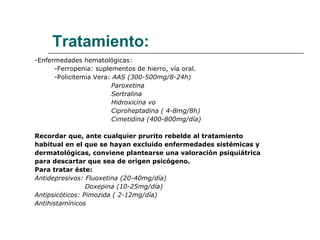 Tratamiento: -Enfermedades hematológicas: -Ferropenia: suplementos de hierro, vía oral. -Policitemia Vera:  AAS (300-500mg/8-24h) Paroxetina  Sertralina Hidroxicina vo  Ciproheptadina ( 4-8mg/8h) Cimetidina (400-800mg/día) Recordar que, ante cualquier prurito rebelde al tratamiento  habitual en el que se hayan excluido enfermedades sistémicas y  dermatológicas, conviene plantearse una valoración psiquiátrica  para descartar que sea de origen psicógeno. Para tratar éste:  Antidepresivos: Fluoxetina (20-40mg/día) Doxepina (10-25mg/día) Antipsicóticos: Pimozida ( 2-12mg/día) Antihistamínicos 