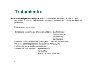 Tratamiento: Prurito de origen oncológico:  evitar la ansiedad, el sudor, el hastío…que perpetúan el prurito. Tratamiento etiológico teniendo en cuenta las medidas generales Indicaciones concretas: -Colestasis o uremia de origen oncológico:  Ondansetrón  Colestiramina Rifampicina Corticoides - Procesos linfoproliferativos ( Hodgkin):  anti H2 (cimetidina) - Procesos paraneoplásicos:  Paroxetina  Mirtazapina - Policitemia Vera:  AAS a dosis bajas. - En relación con opiodes:  Ondansetrón  Paroxetina  Tratar de rotar opioides. - 