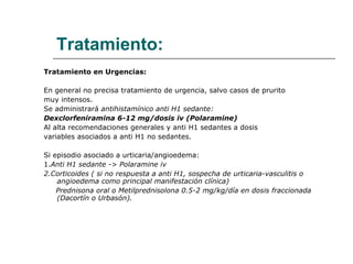 Tratamiento: Tratamiento en Urgencias: En general no precisa tratamiento de urgencia, salvo casos de prurito  muy intensos.  Se administrará  antihistamínico anti H1 sedante: Dexclorfeniramina 6-12 mg/dosis iv (Polaramine) Al alta recomendaciones generales y anti H1 sedantes a dosis  variables asociados a anti H1 no sedantes. Si episodio asociado a urticaria/angioedema: 1. Anti H1 sedante -> Polaramine iv 2.Corticoides ( si no respuesta a anti H1, sospecha de urticaria-vasculitis o angioedema como principal manifestación clínica) Prednisona oral o Metilprednisolona 0.5-2 mg/kg/día en dosis fraccionada (Dacortín o Urbasón). 