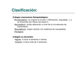 Clasificación: 3.Según mecanismo fisiopatológico: - Pruritoceptivo : se origina en la piel ( inflamación, sequedad,…) y se transmite por fibras nerviosas C. - Neuropático : existe alteración a nivel de la vía aferente de transmisión. - Neurogénico : origen central, sin evidencia de neuropatías. - Psicógeno 4.Según su duración:  - Agudo : si dura 4 semanas o menos. - Crónico : si dura más de 4 semanas. 