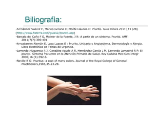 Biliografía: -Fernández Suárez E, Marino Genicio R, Monte Llavona C: Prurito. Guía Clínica 2011; 11 (28) ( http://www.fisterra.com/guias2/prurito.asp ) -Barcala del Caño F G, Moliner de la Fuente, J R: A partir de un síntoma. Prurito. AMF 2011;7(7):396-401 -Arroabarren Alemán E, Lasa Luaces E : Prurito, Urticaria y Angioedema. Dermatología y Alergia. Libro electrónico de Temas de Urgencia. -Larrondo Muguercia R J, González Agudo A R, Hernández García L M, Larrondo Lamadrid R P: El prurito. Síntoma frecuente en la Atención Primaria de Salud. Rev Cubana Med Gen Integr 2000;16 (4):392-6 -Neville R G: Pruritus: a coat of many colors. Journal of the Royal College of General Practitioners,1985,35,23-28.  