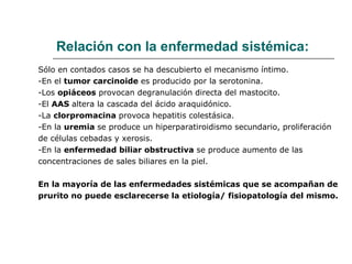 Relación con la enfermedad sistémica: Sólo en contados casos se ha descubierto el mecanismo íntimo. -En el  tumor carcinoide  es producido por la serotonina. -Los  opiáceos  provocan degranulación directa del mastocito. -El  AAS  altera la cascada del ácido araquidónico. -La  clorpromacina  provoca hepatitis colestásica. -En la  uremia  se produce un hiperparatiroidismo secundario, proliferación de células cebadas y xerosis. -En la  enfermedad biliar obstructiva  se produce aumento de las  concentraciones de sales biliares en la piel. En la mayoría de las enfermedades sistémicas que se acompañan de prurito no puede esclarecerse la etiología/ fisiopatología del mismo.  