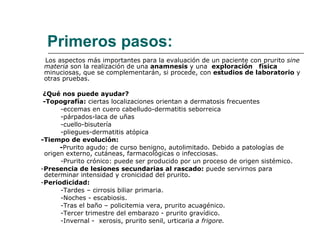 Primeros pasos: Los aspectos más importantes para la evaluación de un paciente con prurito  sine materia  son la realización de una  anamnesis  y una  exploración  física  minuciosas, que se complementarán, si procede, con  estudios de laboratorio  y otras pruebas. ¿Qué nos puede ayudar? -Topografía:  ciertas localizaciones orientan a dermatosis frecuentes -eccemas en cuero cabelludo-dermatitis seborreica -párpados-laca de uñas -cuello-bisutería -pliegues-dermatitis atópica -Tiempo de evolución:  - Prurito agudo: de curso benigno, autolimitado. Debido a patologías de origen externo, cutáneas, farmacológicas o infecciosas. -Prurito crónico: puede ser producido por un proceso de origen sistémico. - Presencia de lesiones secundarias al rascado:  puede servirnos para determinar intensidad y cronicidad del prurito. - Periodicidad:  -Tardes – cirrosis biliar primaria. -Noches - escabiosis. -Tras el baño – policitemia vera, prurito acuagénico. -Tercer trimestre del embarazo - prurito gravídico. -Invernal -  xerosis, prurito senil, urticaria  a frigore. 