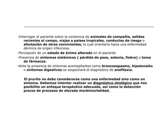 -Interrogar al paciente sobre la existencia de  animales de compañía,   salidas recientes al campo, viajes a países tropicales,   conductas de riesgo  o  afectación de otros convivientes,  lo cual orientaría hacia   una enfermedad dérmica de origen infeccioso. -Percepción de un  estado de ánimo alterado  en el paciente -Presencia de  síntomas sistémicos ( pérdida de peso, astenia, fiebre)  o  toma de fármacos. - Ante la presencia de síntomas acompañantes como  broncoespasmo, hipotensión  o  síntomas digestivos  se sospechará el diagnóstico de  anafilaxia. El prurito no debe considerarse como una enfermedad sino como un síntoma. Debemos intentar realizar un  diagnóstico etiológico  que nos posibilite un enfoque terapéutico adecuado, así como la detección precoz de procesos de elevada morbimortalidad. 